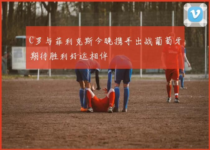 C罗与菲利克斯今晚携手出战葡萄牙期待胜利好运相伴