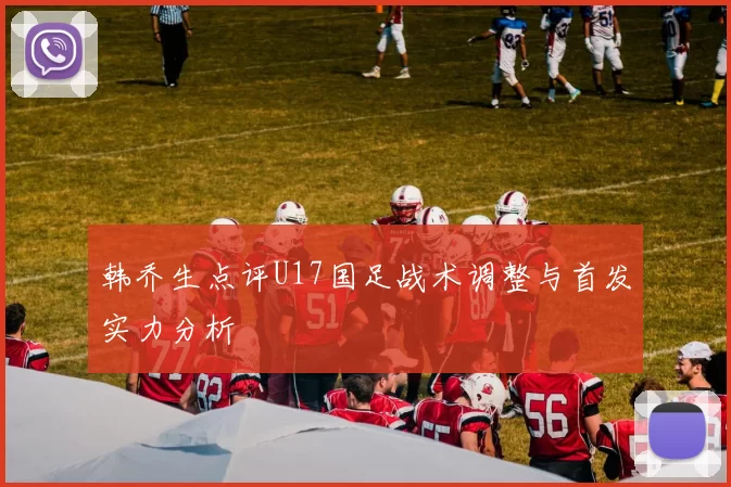 韩乔生点评U17国足战术调整与首发实力分析