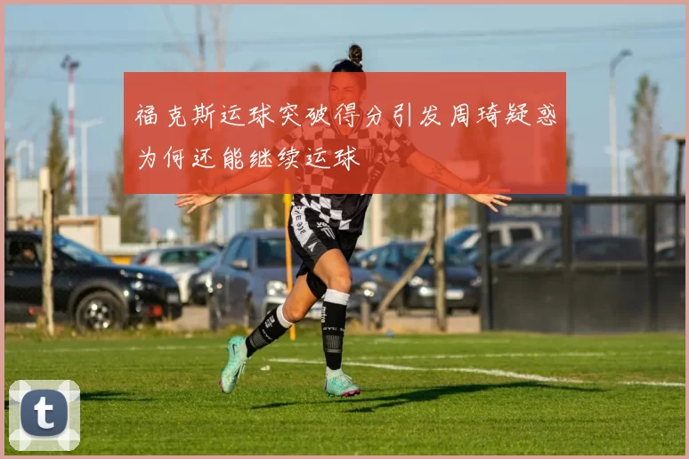 福克斯运球突破得分引发周琦疑惑为何还能继续运球