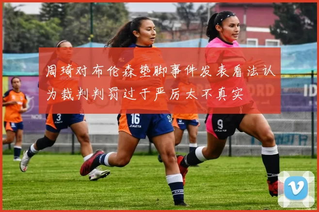 周琦对布伦森垫脚事件发表看法认为裁判判罚过于严厉太不真实